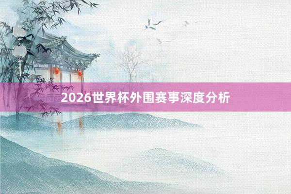 2026世界杯外围赛事深度分析
