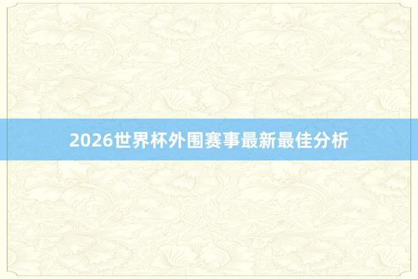 2026世界杯外围赛事最新最佳分析